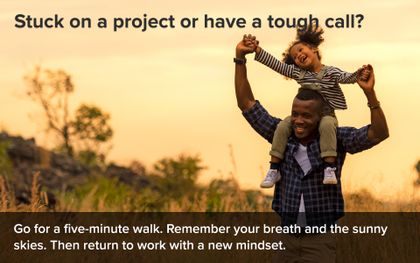 Stuck on a project or have a tough call? Go for a five-minute walk. Remember your breath and the sunny skies. Then return to work with a new mindset.