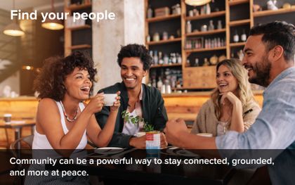 Find your people. Community can be a powerful way to stay connected, grounded, and more at peace.